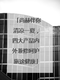 尚赫伴你清凉一夏，四大产品内外兼修呵护旅途健康