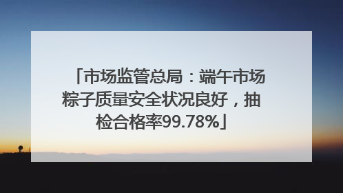 市场监管总局：端午市场粽子质量安全状况良好，抽检合格率99.78%
