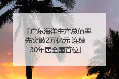 广东海洋生产总值率先突破2万亿元 连续30年居全国首位