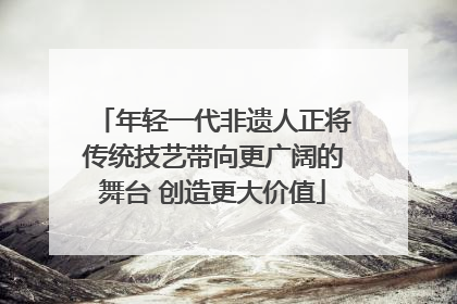 年轻一代非遗人正将传统技艺带向更广阔的舞台 创造更大价值