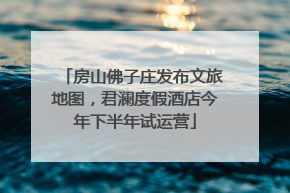 房山佛子庄发布文旅地图，君澜度假酒店今年下半年试运营