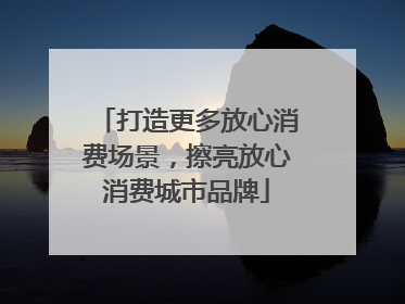 打造更多放心消费场景，擦亮放心消费城市品牌