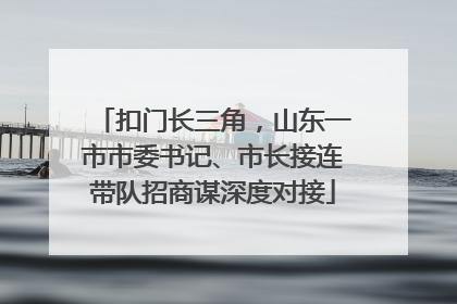 扣门长三角，山东一市市委书记、市长接连带队招商谋深度对接
