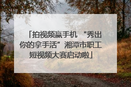 拍视频赢手机 “秀出你的拿手活”湘潭市职工短视频大赛启动啦