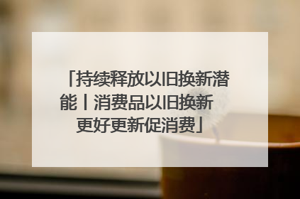 持续释放以旧换新潜能丨消费品以旧换新 更好更新促消费