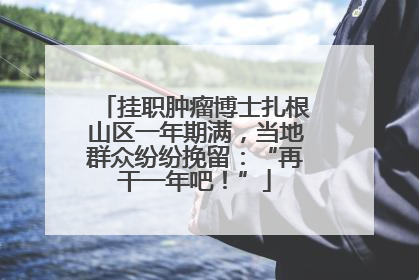 挂职肿瘤博士扎根山区一年期满，当地群众纷纷挽留：“再干一年吧！”