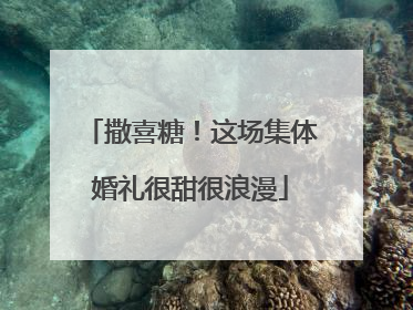 撒喜糖！这场集体婚礼很甜很浪漫