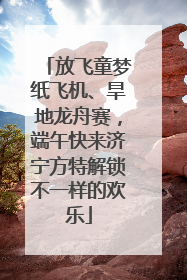 放飞童梦纸飞机、旱地龙舟赛，端午快来济宁方特解锁不一样的欢乐