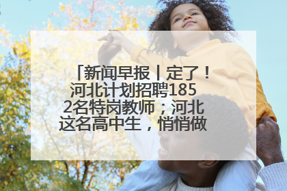 新闻早报丨定了！河北计划招聘1852名特岗教师；河北这名高中生，悄悄做了件超酷的事>>
