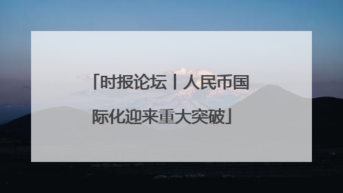 时报论坛丨人民币国际化迎来重大突破