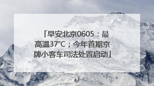 早安北京0605：最高温37℃；今年首期京牌小客车司法处置启动