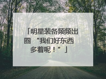 明星装备频频出圈 “我们好东西多着呢！”