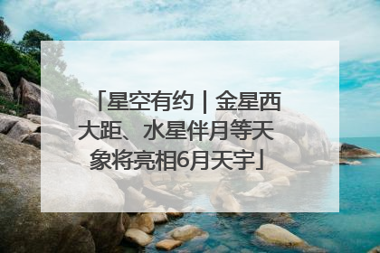 星空有约｜金星西大距、水星伴月等天象将亮相6月天宇