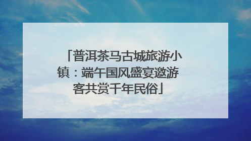 普洱茶马古城旅游小镇：端午国风盛宴邀游客共赏千年民俗
