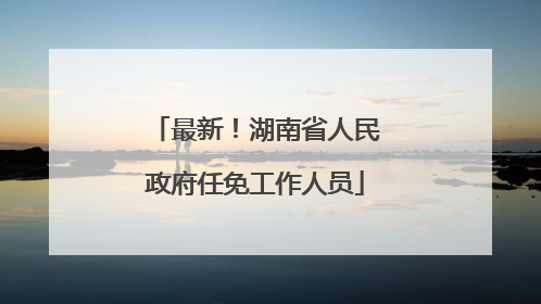 最新！湖南省人民政府任免工作人员