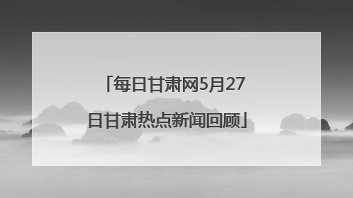 每日甘肃网5月27日甘肃热点新闻回顾