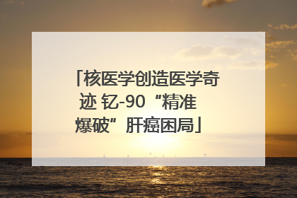 核医学创造医学奇迹 钇-90“精准爆破”肝癌困局