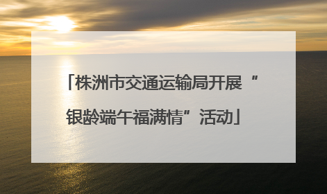 株洲市交通运输局开展“银龄端午福满情”活动