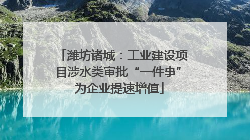 潍坊诸城：工业建设项目涉水类审批“一件事” 为企业提速增值