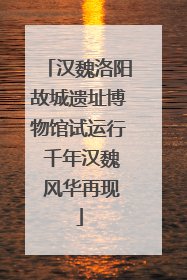 汉魏洛阳故城遗址博物馆试运行 千年汉魏 风华再现