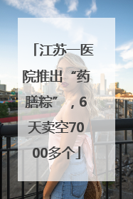 江苏一医院推出“药膳粽”，6天卖空7000多个