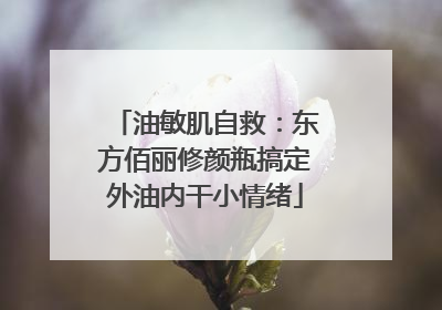 油敏肌自救：东方佰丽修颜瓶搞定外油内干小情绪