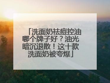 洗面奶祛痘控油哪个牌子好？油光暗沉退散！这十款洗面奶被夸爆