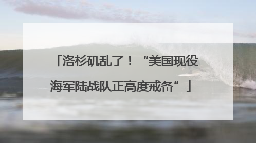 洛杉矶乱了！“美国现役海军陆战队正高度戒备”