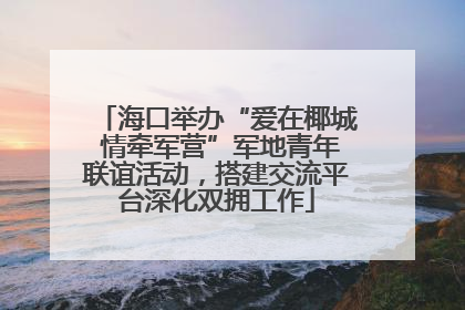 海口举办“爱在椰城 情牵军营”军地青年联谊活动，搭建交流平台深化双拥工作