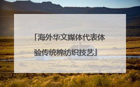 海外华文媒体代表体验传统棉纺织技艺
