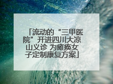 流动的“三甲医院”开进四川大凉山义诊 为瘫痪女子定制康复方案