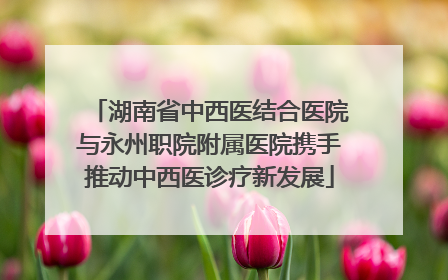 湖南省中西医结合医院与永州职院附属医院携手推动中西医诊疗新发展