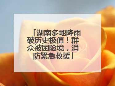 湖南多地降雨破历史极值！群众被困险境，消防紧急救援