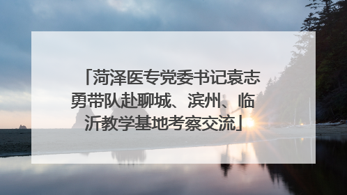 菏泽医专党委书记袁志勇带队赴聊城、滨州、临沂教学基地考察交流