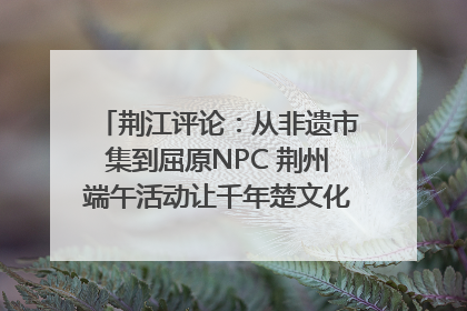荆江评论：从非遗市集到屈原NPC 荆州端午活动让千年楚文化“破圈”生长