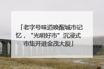 老字号味道唤醒城市记忆，“光明好市”沉浸式市集开进金茂大厦
