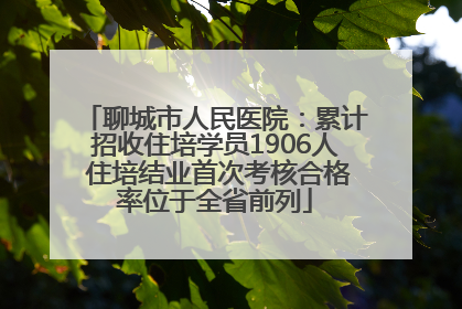 聊城市人民医院：累计招收住培学员1906人 住培结业首次考核合格率位于全省前列