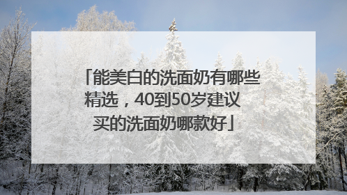 能美白的洗面奶有哪些精选，40到50岁建议买的洗面奶哪款好