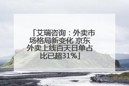 艾瑞咨询：外卖市场格局新变化 京东外卖上线百天日单占比已超31%