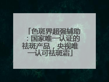 色斑界超强辅助：国家唯一认证的祛斑产品，央视唯一认可祛斑霜