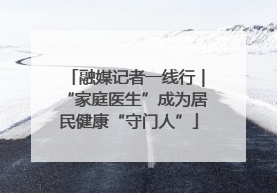 融媒记者一线行｜“家庭医生”成为居民健康“守门人”