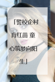 警校企村育红苗 童心筑梦向阳生