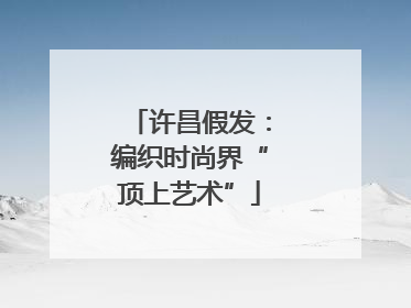 许昌假发：编织时尚界“顶上艺术”