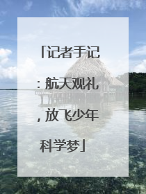 记者手记：航天观礼，放飞少年科学梦