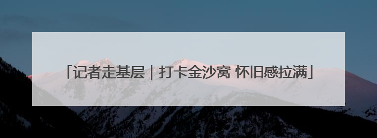 记者走基层｜打卡金沙窝 怀旧感拉满