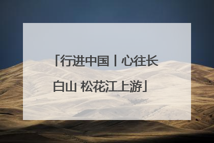行进中国丨心往长白山 松花江上游