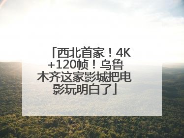 西北首家！4K+120帧！乌鲁木齐这家影城把电影玩明白了