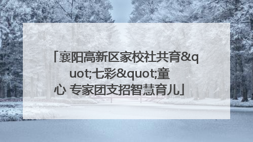 襄阳高新区家校社共育"七彩"童心 专家团支招智慧育儿