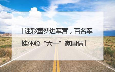 迷彩童梦进军营，百名军娃体验“六一”家国情