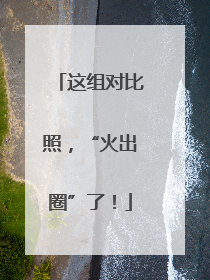 这组对比照，“火出圈”了！